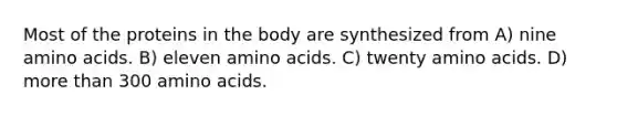 Most of the proteins in the body are synthesized from A) nine amino acids. B) eleven amino acids. C) twenty amino acids. D) more than 300 amino acids.