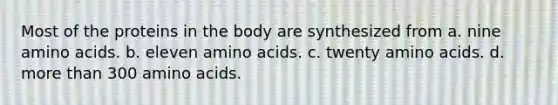 Most of the proteins in the body are synthesized from a. nine amino acids. b. eleven amino acids. c. twenty amino acids. d. more than 300 amino acids.