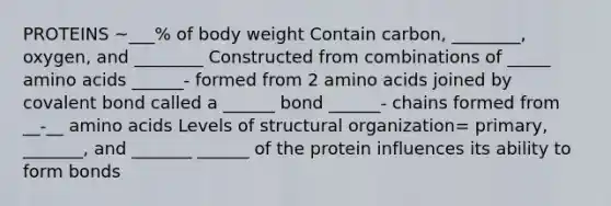 PROTEINS ~___% of body weight Contain carbon, ________, oxygen, and ________ Constructed from combinations of _____ amino acids ______- formed from 2 amino acids joined by covalent bond called a ______ bond ______- chains formed from __-__ amino acids Levels of structural organization= primary, _______, and _______ ______ of the protein influences its ability to form bonds