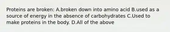 Proteins are broken: A.broken down into amino acid B.used as a source of energy in the absence of carbohydrates C.Used to make proteins in the body. D.All of the above