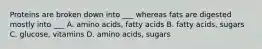 Proteins are broken down into ___ whereas fats are digested mostly into ___ A. amino acids, fatty acids B. fatty acids, sugars C. glucose, vitamins D. amino acids, sugars