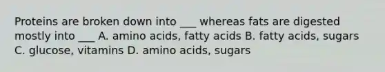 Proteins are broken down into ___ whereas fats are digested mostly into ___ A. amino acids, fatty acids B. fatty acids, sugars C. glucose, vitamins D. amino acids, sugars