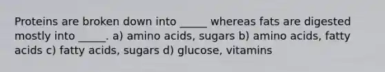 Proteins are broken down into _____ whereas fats are digested mostly into _____. a) amino acids, sugars b) amino acids, fatty acids c) fatty acids, sugars d) glucose, vitamins