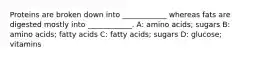 Proteins are broken down into ____________ whereas fats are digested mostly into ____________. A: amino acids; sugars B: amino acids; fatty acids C: fatty acids; sugars D: glucose; vitamins