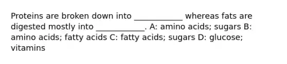 Proteins are broken down into ____________ whereas fats are digested mostly into ____________. A: amino acids; sugars B: amino acids; fatty acids C: fatty acids; sugars D: glucose; vitamins