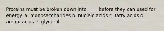 Proteins must be broken down into ____ before they can used for energy. a. monosaccharides b. nucleic acids c. fatty acids d. amino acids e. glycerol