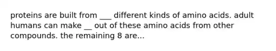 proteins are built from ___ different kinds of amino acids. adult humans can make __ out of these amino acids from other compounds. the remaining 8 are...