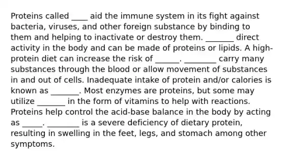 Proteins called ____ aid the immune system in its fight against bacteria, viruses, and other foreign substance by binding to them and helping to inactivate or destroy them. _______ direct activity in the body and can be made of proteins or lipids. A high-protein diet can increase the risk of ______. ________ carry many substances through the blood or allow movement of substances in and out of cells. Inadequate intake of protein and/or calories is known as _______. Most enzymes are proteins, but some may utilize _______ in the form of vitamins to help with reactions. Proteins help control the acid-base balance in the body by acting as _____. ________ is a severe deficiency of dietary protein, resulting in swelling in the feet, legs, and stomach among other symptoms.