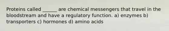 Proteins called ______ are chemical messengers that travel in the bloodstream and have a regulatory function. a) enzymes b) transporters c) hormones d) amino acids