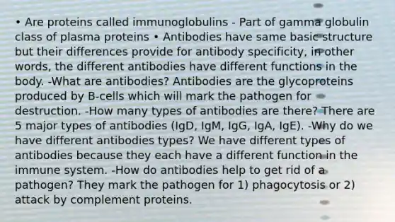 • Are proteins called immunoglobulins - Part of gamma globulin class of plasma proteins • Antibodies have same basic structure but their differences provide for antibody specificity, in other words, the different antibodies have different functions in the body. -What are antibodies? Antibodies are the glycoproteins produced by B-cells which will mark the pathogen for destruction. -How many types of antibodies are there? There are 5 major types of antibodies (IgD, IgM, IgG, IgA, IgE). -Why do we have different antibodies types? We have different types of antibodies because they each have a different function in the immune system. -How do antibodies help to get rid of a pathogen? They mark the pathogen for 1) phagocytosis or 2) attack by complement proteins.