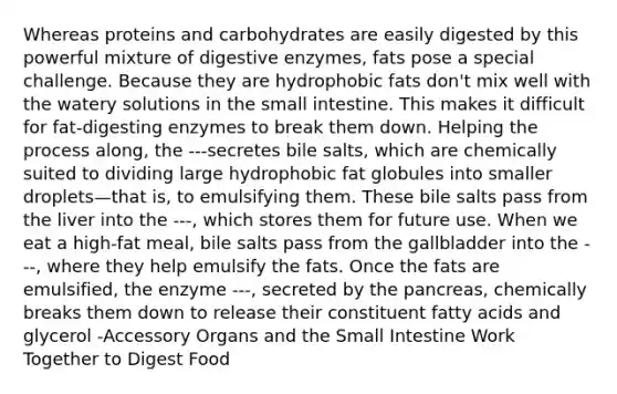 Whereas proteins and carbohydrates are easily digested by this powerful mixture of digestive enzymes, fats pose a special challenge. Because they are hydrophobic fats don't mix well with the watery solutions in the small intestine. This makes it difficult for fat-digesting enzymes to break them down. Helping the process along, the ---secretes bile salts, which are chemically suited to dividing large hydrophobic fat globules into smaller droplets—that is, to emulsifying them. These bile salts pass from the liver into the ---, which stores them for future use. When we eat a high-fat meal, bile salts pass from the gallbladder into the ---, where they help emulsify the fats. Once the fats are emulsified, the enzyme ---, secreted by the pancreas, chemically breaks them down to release their constituent fatty acids and glycerol -Accessory Organs and the Small Intestine Work Together to Digest Food