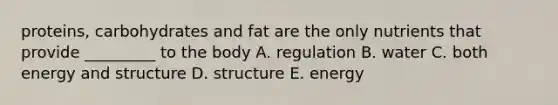 proteins, carbohydrates and fat are the only nutrients that provide _________ to the body A. regulation B. water C. both energy and structure D. structure E. energy