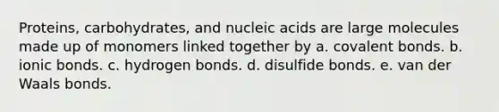 Proteins, carbohydrates, and nucleic acids are large molecules made up of monomers linked together by a. <a href='https://www.questionai.com/knowledge/kWply8IKUM-covalent-bonds' class='anchor-knowledge'>covalent bonds</a>. b. <a href='https://www.questionai.com/knowledge/kvOuFG6fy1-ionic-bonds' class='anchor-knowledge'>ionic bonds</a>. c. hydrogen bonds. d. disulfide bonds. e. van der Waals bonds.