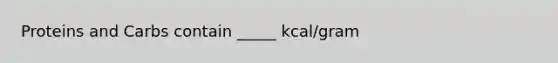 Proteins and Carbs contain _____ kcal/gram