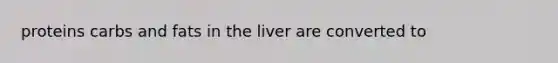 proteins carbs and fats in the liver are converted to