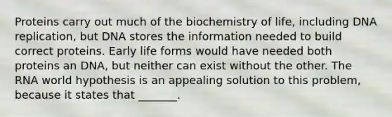 Proteins carry out much of the biochemistry of life, including <a href='https://www.questionai.com/knowledge/kofV2VQU2J-dna-replication' class='anchor-knowledge'>dna replication</a>, but DNA stores the information needed to build correct proteins. Early life forms would have needed both proteins an DNA, but neither can exist without the other. The RNA world hypothesis is an appealing solution to this problem, because it states that _______.