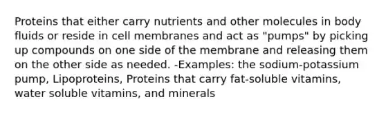 Proteins that either carry nutrients and other molecules in body fluids or reside in cell membranes and act as "pumps" by picking up compounds on one side of the membrane and releasing them on the other side as needed. -Examples: the sodium-potassium pump, Lipoproteins, Proteins that carry fat-soluble vitamins, water soluble vitamins, and minerals