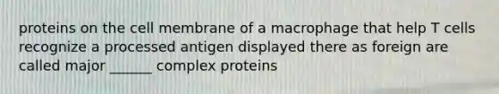 proteins on the cell membrane of a macrophage that help T cells recognize a processed antigen displayed there as foreign are called major ______ complex proteins