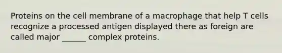 Proteins on the cell membrane of a macrophage that help T cells recognize a processed antigen displayed there as foreign are called major ______ complex proteins.