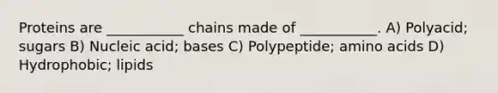 Proteins are ___________ chains made of ___________. A) Polyacid; sugars B) Nucleic acid; bases C) Polypeptide; <a href='https://www.questionai.com/knowledge/k9gb720LCl-amino-acids' class='anchor-knowledge'>amino acids</a> D) Hydrophobic; lipids