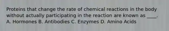 Proteins that change the rate of chemical reactions in the body without actually participating in the reaction are known as ____. A. Hormones B. Antibodies C. Enzymes D. Amino Acids