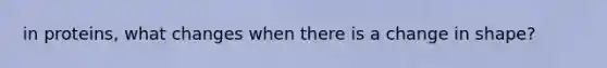 in proteins, what changes when there is a change in shape?