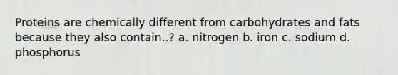 Proteins are chemically different from carbohydrates and fats because they also contain..? a. nitrogen b. iron c. sodium d. phosphorus