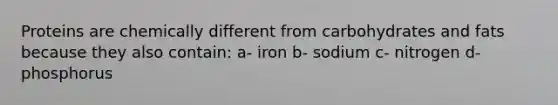 Proteins are chemically different from carbohydrates and fats because they also contain: a- iron b- sodium c- nitrogen d- phosphorus