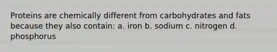 Proteins are chemically different from carbohydrates and fats because they also contain: a. iron b. sodium c. nitrogen d. phosphorus