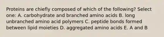 Proteins are chiefly composed of which of the following? Select one: A. carbohydrate and branched amino acids B. long unbranched amino acid polymers C. peptide bonds formed between lipid moieties D. aggregated amino acids E. A and B