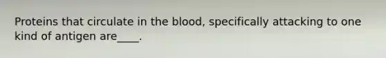 Proteins that circulate in the blood, specifically attacking to one kind of antigen are____.