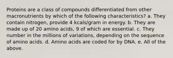 Proteins are a class of compounds differentiated from other macronutrients by which of the following characteristics? a. They contain nitrogen, provide 4 kcals/gram in energy. b. They are made up of 20 amino acids, 9 of which are essential. c. They number in the millions of variations, depending on the sequence of amino acids. d. Amino acids are coded for by DNA. e. All of the above.