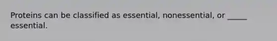 Proteins can be classified as essential, nonessential, or _____ essential.