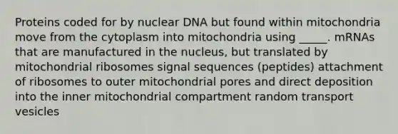 Proteins coded for by nuclear DNA but found within mitochondria move from the cytoplasm into mitochondria using _____. mRNAs that are manufactured in the nucleus, but translated by mitochondrial ribosomes signal sequences (peptides) attachment of ribosomes to outer mitochondrial pores and direct deposition into the inner mitochondrial compartment random transport vesicles