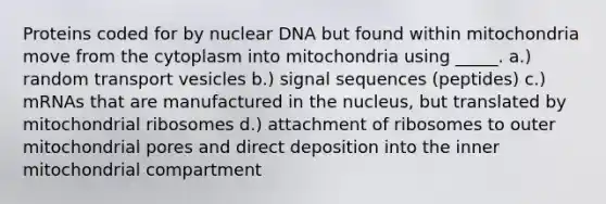 Proteins coded for by nuclear DNA but found within mitochondria move from the cytoplasm into mitochondria using _____. a.) random transport vesicles b.) signal sequences (peptides) c.) mRNAs that are manufactured in the nucleus, but translated by mitochondrial ribosomes d.) attachment of ribosomes to outer mitochondrial pores and direct deposition into the inner mitochondrial compartment