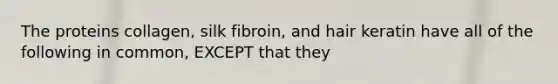 The proteins collagen, silk fibroin, and hair keratin have all of the following in common, EXCEPT that they