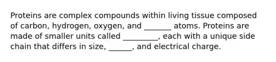 Proteins are complex compounds within living tissue composed of carbon, hydrogen, oxygen, and _______ atoms. Proteins are made of smaller units called _________, each with a unique side chain that differs in size, ______, and electrical charge.