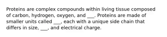 Proteins are complex compounds within living tissue composed of carbon, hydrogen, oxygen, and ___. Proteins are made of smaller units called ___, each with a unique side chain that differs in size, ___, and electrical charge.