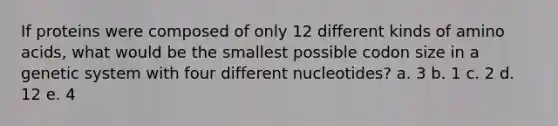 If proteins were composed of only 12 different kinds of amino acids, what would be the smallest possible codon size in a genetic system with four different nucleotides? a. 3 b. 1 c. 2 d. 12 e. 4