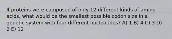 If proteins were composed of only 12 different kinds of <a href='https://www.questionai.com/knowledge/k9gb720LCl-amino-acids' class='anchor-knowledge'>amino acids</a>, what would be the smallest possible codon size in a genetic system with four different nucleotides? A) 1 B) 4 C) 3 D) 2 E) 12