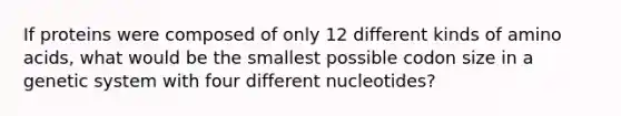 If proteins were composed of only 12 different kinds of amino acids, what would be the smallest possible codon size in a genetic system with four different nucleotides?