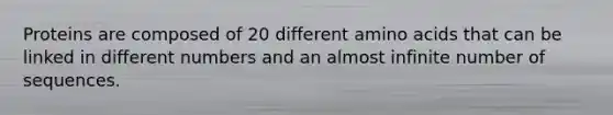 Proteins are composed of 20 different amino acids that can be linked in different numbers and an almost infinite number of sequences.