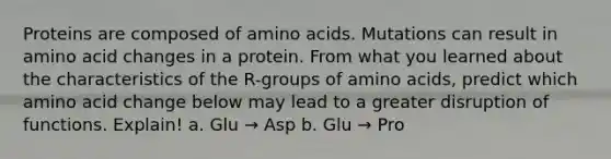 Proteins are composed of amino acids. Mutations can result in amino acid changes in a protein. From what you learned about the characteristics of the R-groups of amino acids, predict which amino acid change below may lead to a greater disruption of functions. Explain! a. Glu → Asp b. Glu → Pro