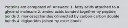 Proteins are composed of: Answers: 1. fatty acids attached to a glycerol molecule 2. amino acids bonded together by peptide bonds 3. monosaccharides connected by carbon-carbon double bonds 4. diglyerides joined by ester bonds