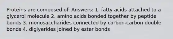 Proteins are composed of: Answers: 1. fatty acids attached to a glycerol molecule 2. <a href='https://www.questionai.com/knowledge/k9gb720LCl-amino-acids' class='anchor-knowledge'>amino acids</a> bonded together by peptide bonds 3. monosaccharides connected by carbon-carbon double bonds 4. diglyerides joined by ester bonds