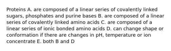 Proteins A. are composed of a linear series of covalently linked sugars, phosphates and purine bases B. are composed of a linear series of covalently linked amino acids C. are composed of a linear series of ionic bonded amino acids D. can change shape or conformation if there are changes in pH, temperature or ion concentrate E. both B and D