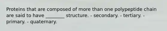 Proteins that are composed of more than one polypeptide chain are said to have ________ structure. - secondary. - tertiary. - primary. - quaternary.