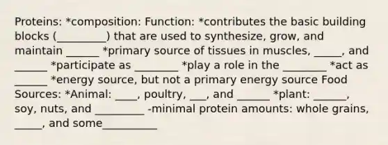 Proteins: *composition: Function: *contributes the basic building blocks (_________) that are used to synthesize, grow, and maintain ______ *primary source of tissues in muscles, _____, and ______ *participate as ________ *play a role in the ________ *act as ______ *energy source, but not a primary energy source Food Sources: *Animal: ____, poultry, ___, and ______ *plant: ______, soy, nuts, and _________ -minimal protein amounts: whole grains, _____, and some__________