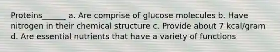 Proteins______ a. Are comprise of glucose molecules b. Have nitrogen in their chemical structure c. Provide about 7 kcal/gram d. Are essential nutrients that have a variety of functions