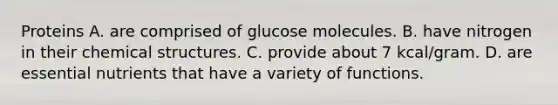 Proteins A. are comprised of glucose molecules. B. have nitrogen in their chemical structures. C. provide about 7 kcal/gram. D. are essential nutrients that have a variety of functions.